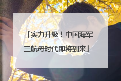 实力升级！中国海军三航母时代即将到来