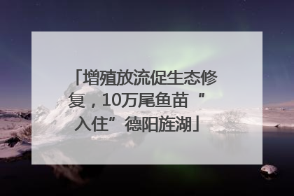 增殖放流促生态修复，10万尾鱼苗“入住”德阳旌湖