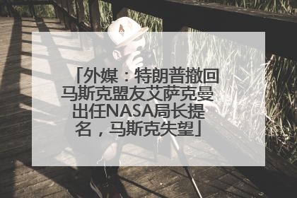 外媒：特朗普撤回马斯克盟友艾萨克曼出任NASA局长提名，马斯克失望