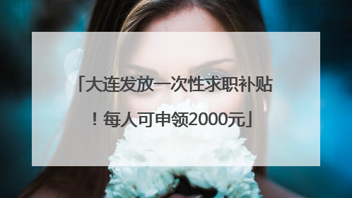 大连发放一次性求职补贴！每人可申领2000元