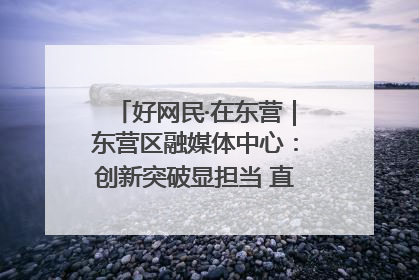 好网民·在东营｜东营区融媒体中心：创新突破显担当 直播赋能谱华章