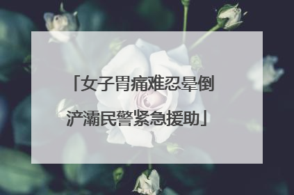女子胃痛难忍晕倒 浐灞民警紧急援助