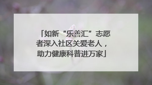 如新“乐善汇”志愿者深入社区关爱老人，助力健康科普进万家