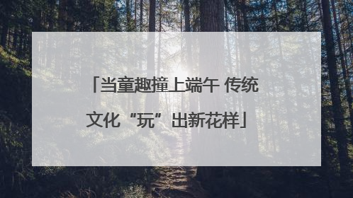 当童趣撞上端午 传统文化“玩”出新花样
