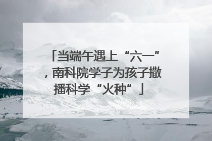 当端午遇上“六一”，南科院学子为孩子撒播科学“火种”