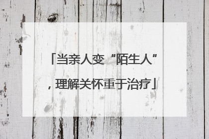 当亲人变“陌生人”，理解关怀重于治疗