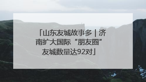 山东友城故事多｜济南扩大国际“朋友圈”友城数量达92对