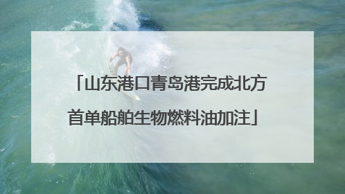 山东港口青岛港完成北方首单船舶生物燃料油加注
