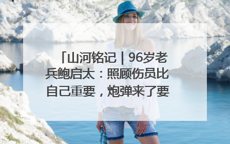 山河铭记｜96岁老兵鲍启太：照顾伤员比自己重要，炮弹来了要趴在他们身上