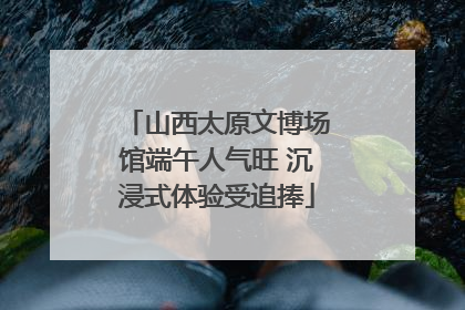 山西太原文博场馆端午人气旺 沉浸式体验受追捧