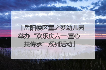 岳阳楼区童之梦幼儿园举办“欢乐庆六一·童心共传承”系列活动