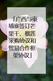 广西与柬埔寨签订芒果干、榴莲采购协议和贸易合作框架协议