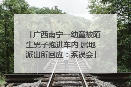 广西南宁一幼童被陌生男子抱进车内 属地派出所回应：系误会