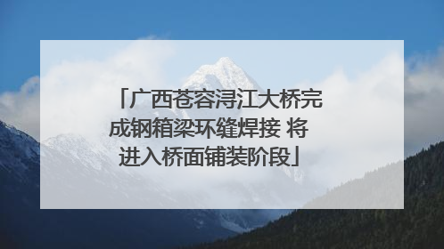 广西苍容浔江大桥完成钢箱梁环缝焊接 将进入桥面铺装阶段