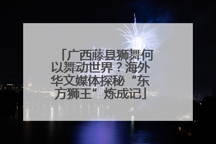 广西藤县狮舞何以舞动世界？海外华文媒体探秘“东方狮王”炼成记