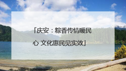 庆安：粽香传情暖民心 文化惠民见实效