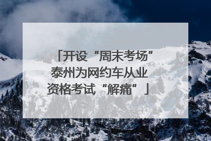 开设“周末考场” 泰州为网约车从业资格考试“解痛”