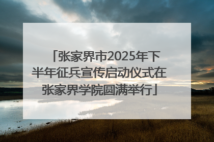张家界市2025年下半年征兵宣传启动仪式在张家界学院圆满举行