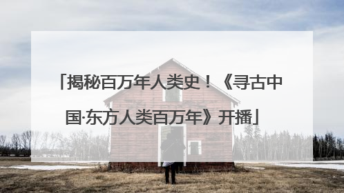 揭秘百万年人类史！《寻古中国·东方人类百万年》开播