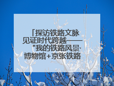 探访铁路文脉 见证时代跨越——“我的铁路风景·博物馆+京张铁路文化之旅”活动在京启动