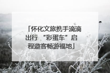 怀化文旅携手滴滴出行 “彩蛋车”启程邀客畅游福地