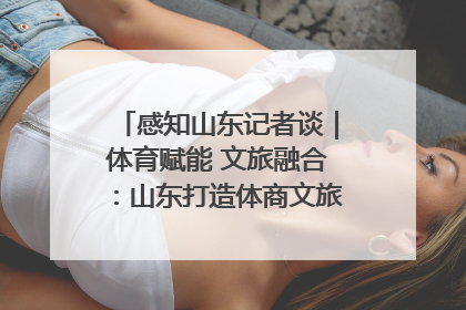 感知山东记者谈｜体育赋能 文旅融合：山东打造体商文旅融合发展新格局