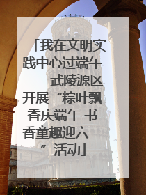 我在文明实践中心过端午——武陵源区开展“粽叶飘香庆端午 书香童趣迎六一”活动