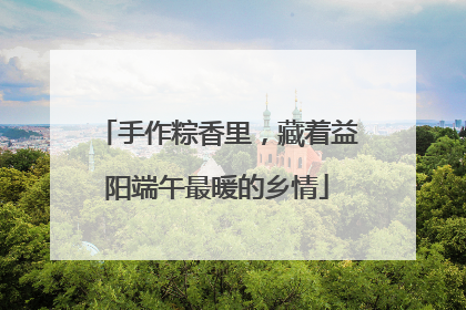 手作粽香里，藏着益阳端午最暖的乡情
