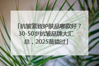 抗皱紧致护肤品哪款好？30-50岁抗皱品牌大汇总，2025莫错过