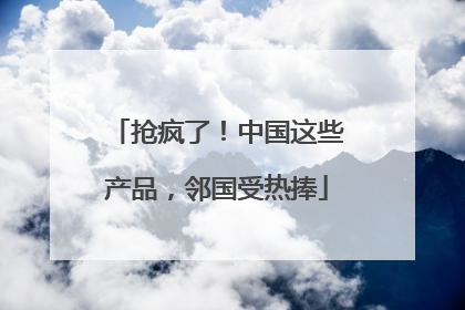 抢疯了！中国这些产品，邻国受热捧
