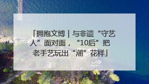 拥抱文博｜与非遗“守艺人”面对面，“10后”把老手艺玩出“潮”花样