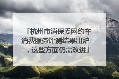 杭州市消保委网约车消费服务评测结果出炉，这些方面仍需改进