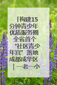 构建15分钟青少年优质服务圈 全省首个“社区青少年宫”落地成都成华区｜一老一小总关情