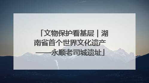 文物保护看基层｜湖南省首个世界文化遗产——永顺老司城遗址