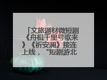 文旅题材微短剧《舟楫千里号歌来》《祈安澜》接连上线，“短剧游北京”开启大运河文化之旅