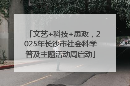 文艺+科技+思政，2025年长沙市社会科学普及主题活动周启动