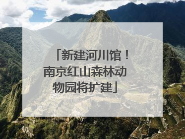 新建河川馆！南京红山森林动物园将扩建