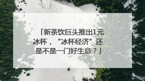 新茶饮巨头推出1元冰杯，“冰杯经济”还是不是一门好生意？