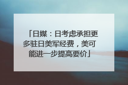 日媒：日考虑承担更多驻日美军经费，美可能进一步提高要价
