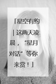 星空有约｜这两天凌晨，“星月对话”等你来赏！