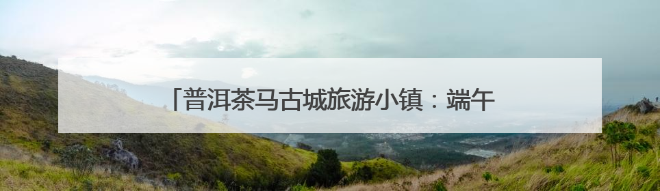 普洱茶马古城旅游小镇：端午国风盛宴邀游客共赏千年民俗
