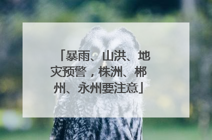 暴雨、山洪、地灾预警，株洲、郴州、永州要注意