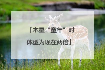 木星“童年”时体型为现在两倍