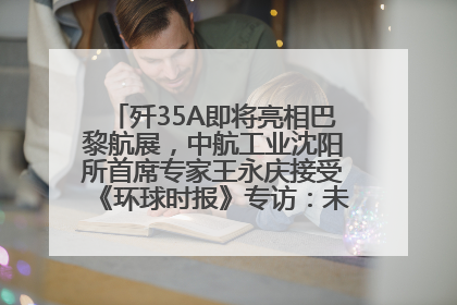歼35A即将亮相巴黎航展，中航工业沈阳所首席专家王永庆接受《环球时报》专访：未来数量可以有很多