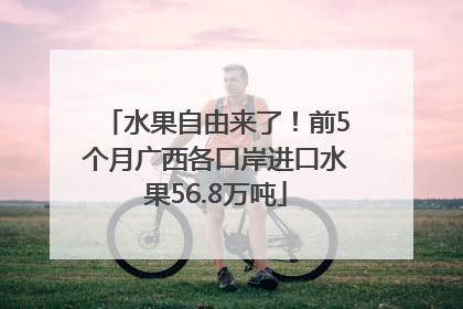 水果自由来了！前5个月广西各口岸进口水果56.8万吨