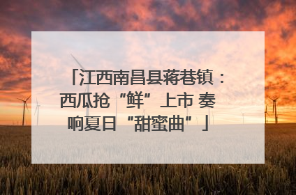 江西南昌县蒋巷镇：西瓜抢“鲜”上市 奏响夏日“甜蜜曲”