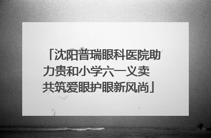 沈阳普瑞眼科医院助力贵和小学六一义卖 共筑爱眼护眼新风尚