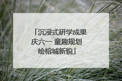 沉浸式研学成果庆六一 童趣规划绘榕城新貌
