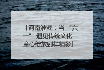 河南淮滨：当 “六一” 遇见传统文化 童心绽放别样精彩