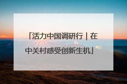 活力中国调研行｜在中关村感受创新生机
